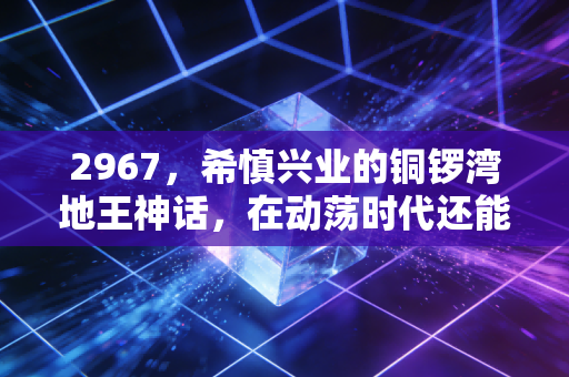2967,希慎兴业的铜锣湾地王神话,在动荡时代还能稳稳收租吗?