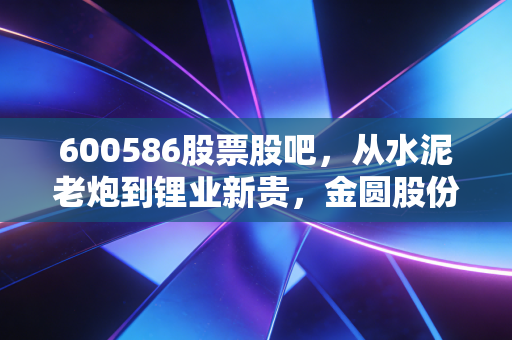 600586股票股吧，从水泥老炮到锂业新贵，金圆股份的变形记里藏着多少散户的爱恨情仇？