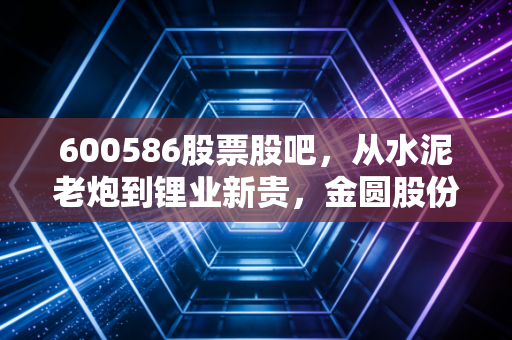 600586股票股吧，从水泥老炮到锂业新贵，金圆股份的变形记里藏着多少散户的爱恨情仇？