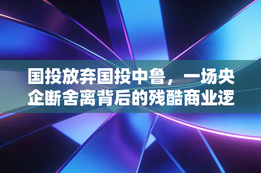 国投放弃国投中鲁，一场央企断舍离背后的残酷商业逻辑与未来抉择