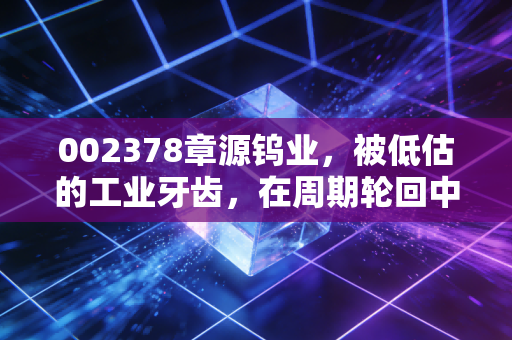 002378章源钨业，被低估的工业牙齿，在周期轮回中能否迎来价值重估？