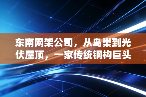 东南网架公司，从鸟巢到光伏屋顶，一家传统钢构巨头的绿色突围记