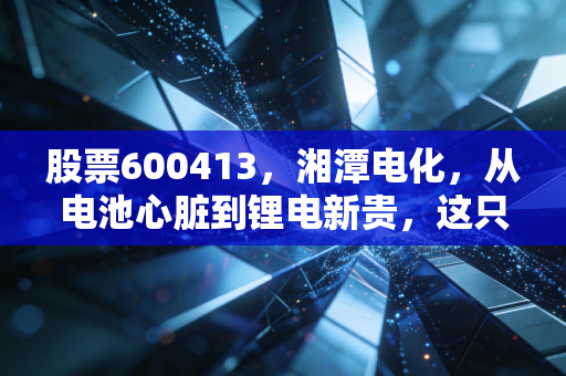 股票600413,湘潭电化,从电池心脏到锂电新贵,这只隐形冠军能否穿越周期?