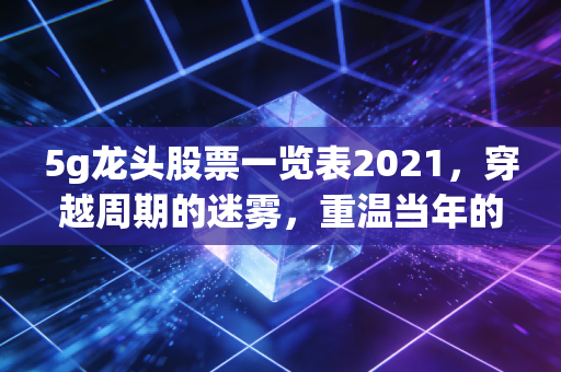 5g龙头股票一览表2021,穿越周期的迷雾,重温当年的香饽饽与今日的思考