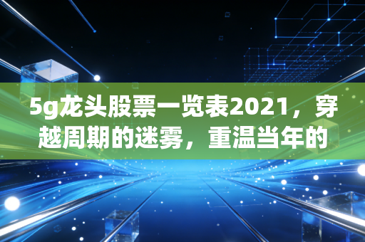 5g龙头股票一览表2021，穿越周期的迷雾，重温当年的香饽饽与今日的思考