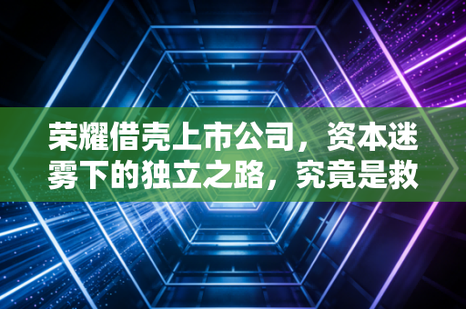 荣耀借壳上市公司，资本迷雾下的独立之路，究竟是救赎还是豪赌？