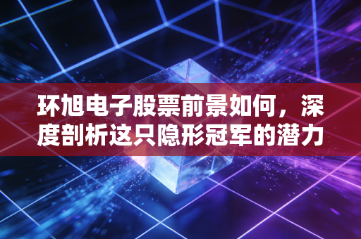 环旭电子股票前景如何，深度剖析这只隐形冠军的潜力与风险