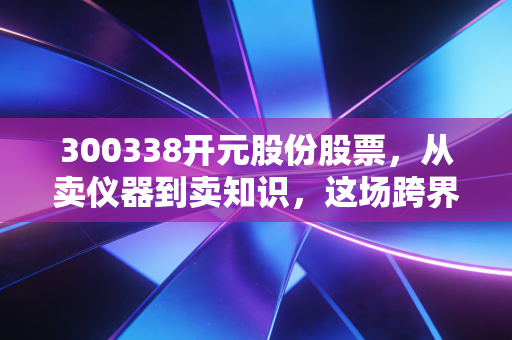 300338开元股份股票，从卖仪器到卖知识，这场跨界豪赌到底值不值？