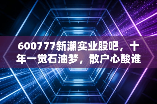 600777新潮实业股吧，十年一觉石油梦，散户心酸谁人知？