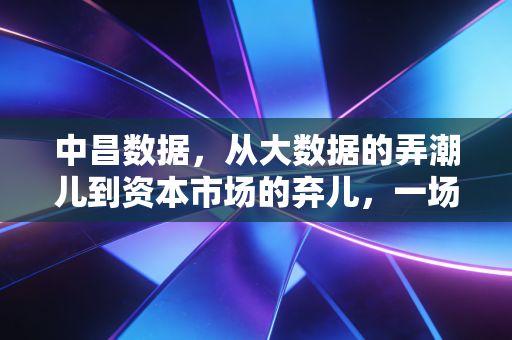 中昌数据，从大数据的弄潮儿到资本市场的弃儿，一场关于贪婪与幻灭的警示录