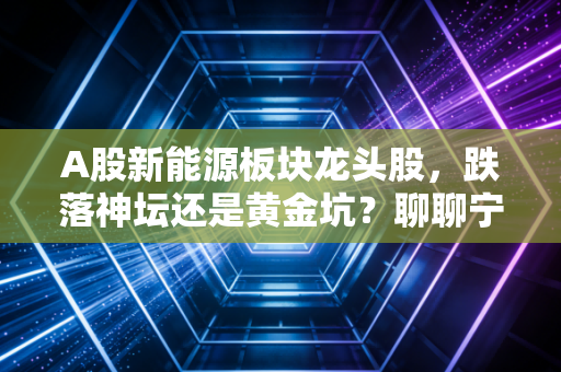 A股新能源板块龙头股，跌落神坛还是黄金坑？聊聊宁德时代、比亚迪们的未来与我的实盘感悟