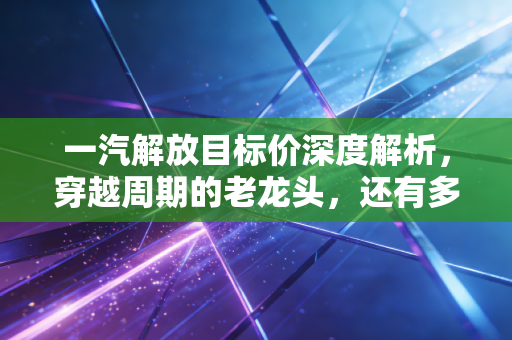 一汽解放目标价深度解析,穿越周期的老龙头,还有多少想象空间?