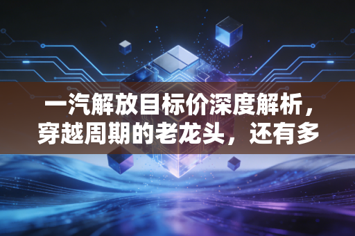一汽解放目标价深度解析，穿越周期的老龙头，还有多少想象空间？