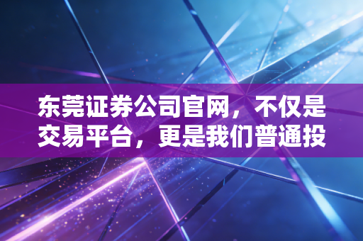 东莞证券公司官网,不仅是交易平台,更是我们普通投资者在这个波动时代的数字避风港