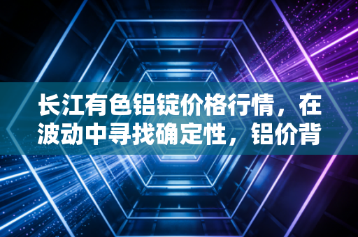 长江有色铝锭价格行情，在波动中寻找确定性，铝价背后的宏观博弈与微观冷暖