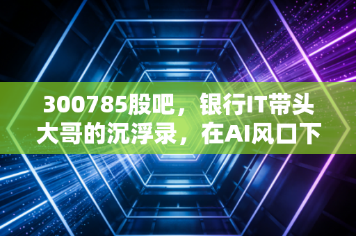 300785股吧，银行IT带头大哥的沉浮录，在AI风口下散户还能不能信？