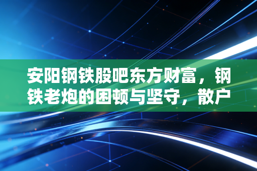 安阳钢铁股吧东方财富，钢铁老炮的困顿与坚守，散户最后的避风港还是屠宰场？