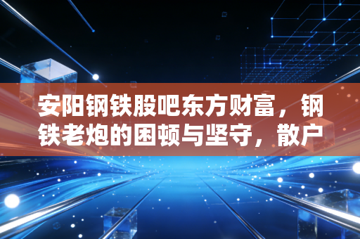 安阳钢铁股吧东方财富,钢铁老炮的困顿与坚守,散户最后的避风港还是屠宰场?