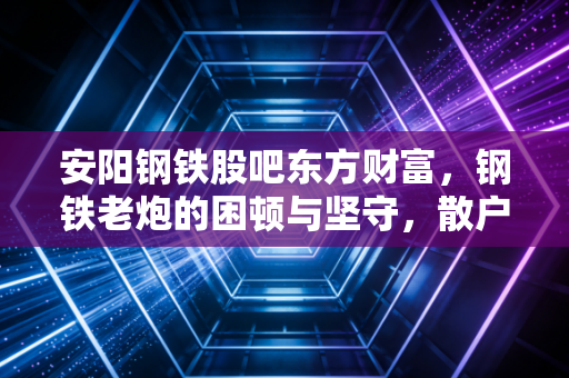 安阳钢铁股吧东方财富，钢铁老炮的困顿与坚守，散户最后的避风港还是屠宰场？