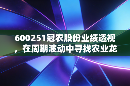 600251冠农股份业绩透视，在周期波动中寻找农业龙头的稳与进