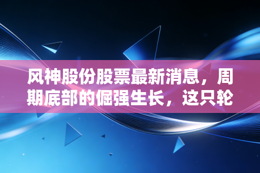 风神股份股票最新消息,周期底部的倔强生长,这只轮胎股能否穿越新能源的迷雾?