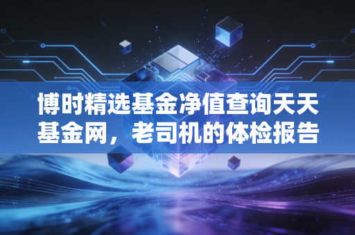 博时精选基金净值查询天天基金网，老司机的体检报告，到底该怎么读？