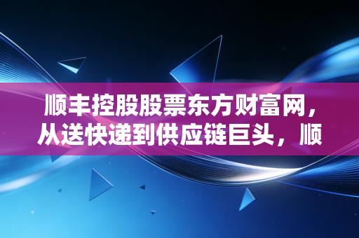 顺丰控股股票东方财富网，从送快递到供应链巨头，顺丰控股到底值不值得你长期持有？