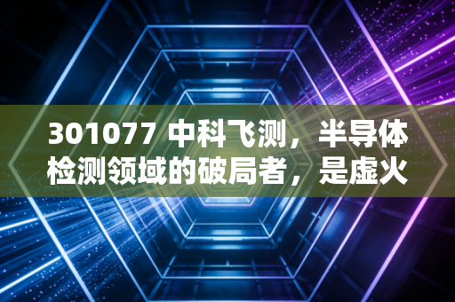 301077 中科飞测，半导体检测领域的破局者，是虚火过旺还是真正的国产替代之光？