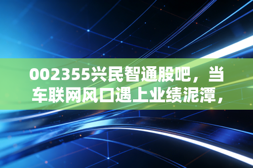 002355兴民智通股吧,当车联网风口遇上业绩泥潭,散户的坚守是一场豪赌吗?