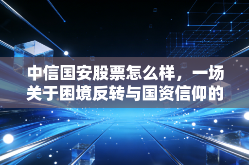 中信国安股票怎么样，一场关于困境反转与国资信仰的深度博弈