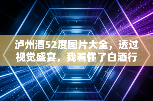 泸州酒52度图片大全，透过视觉盛宴，我看懂了白酒行业的面子与里子