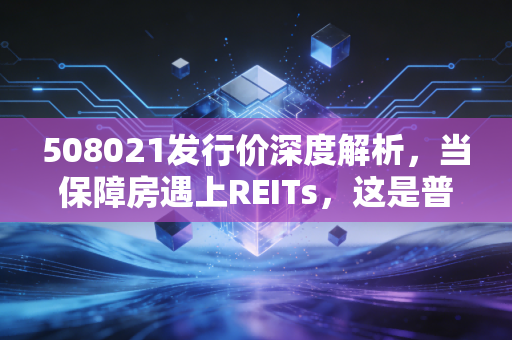 508021发行价深度解析，当保障房遇上REITs，这是普通人的稳健理财新风口吗？