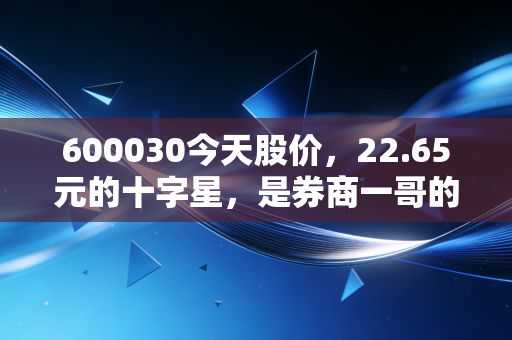 600030今天股价，22.65元的十字星，是券商一哥的沉默还是爆发前的深呼吸？