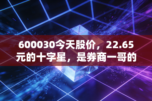 600030今天股价，22.65元的十字星，是券商一哥的沉默还是爆发前的深呼吸？