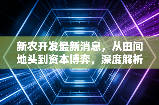 新农开发最新消息，从田间地头到资本博弈，深度解析农业股的韧性之路