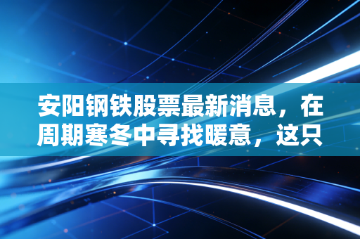 安阳钢铁股票最新消息，在周期寒冬中寻找暖意，这只老牌钢铁股还有翻身仗吗？