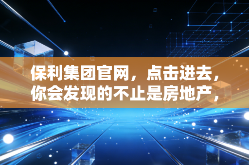 保利集团官网，点击进去，你会发现的不止是房地产，还有大国央企的烟火气