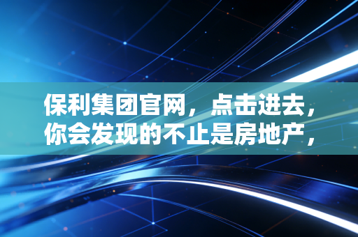 保利集团官网，点击进去，你会发现的不止是房地产，还有大国央企的烟火气