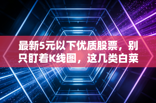 最新5元以下优质股票,别只盯着K线图,这几类白菜价标的值得你细品
