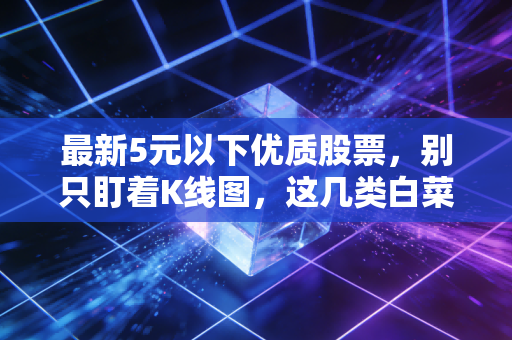 最新5元以下优质股票，别只盯着K线图，这几类白菜价标的值得你细品