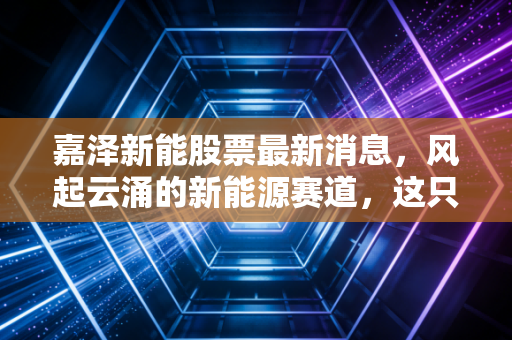 嘉泽新能股票最新消息，风起云涌的新能源赛道，这只西北狼还能带我们飞多远？