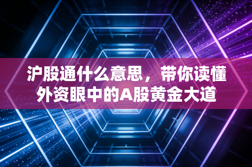沪股通什么意思,带你读懂外资眼中的A股黄金大道