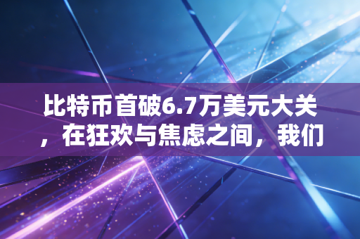 比特币首破6.7万美元大关,在狂欢与焦虑之间,我们需要重新审视这场财富游戏