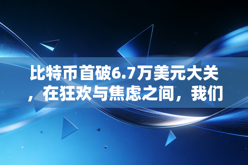 比特币首破6.7万美元大关,在狂欢与焦虑之间,我们需要重新审视这场财富游戏