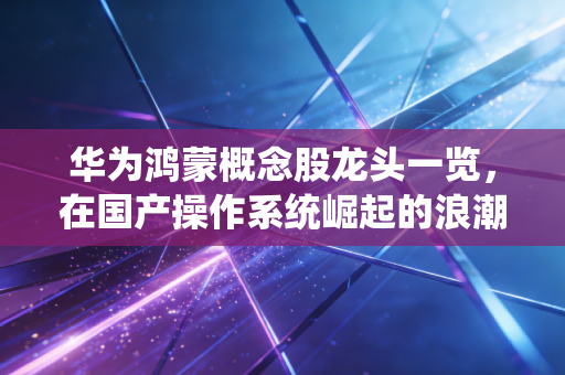 华为鸿蒙概念股龙头一览,在国产操作系统崛起的浪潮中,寻找下一个十倍股