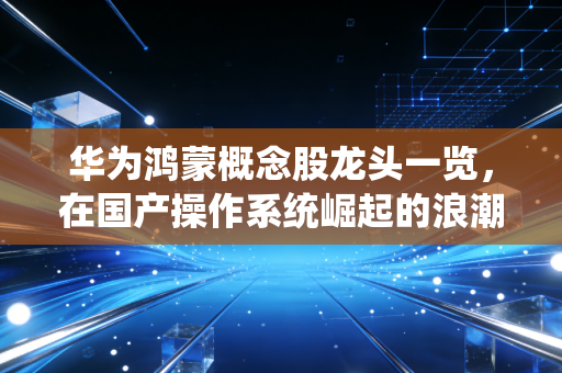 华为鸿蒙概念股龙头一览,在国产操作系统崛起的浪潮中,寻找下一个十倍股