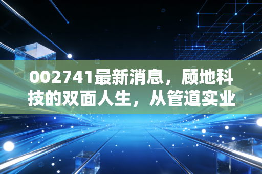 002741最新消息,顾地科技的双面人生,从管道实业到资本迷局的深度剖析