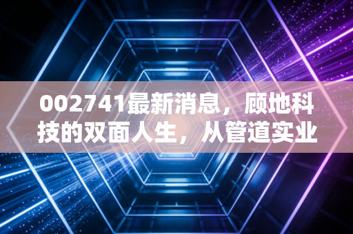 002741最新消息，顾地科技的双面人生，从管道实业到资本迷局的深度剖析