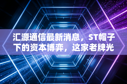 汇源通信最新消息,ST帽子下的资本博弈,这家老牌光通信企业还能翻身吗?