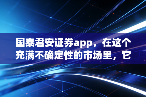 国泰君安证券app，在这个充满不确定性的市场里，它如何成为我投资路上的定海神针？